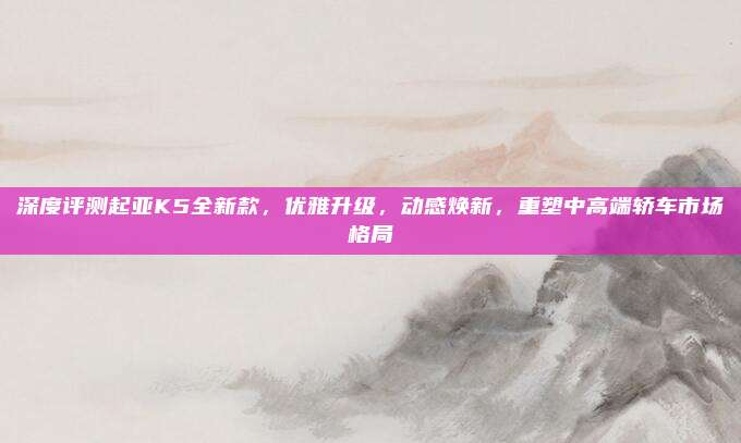 深度评测起亚K5全新款,优雅升级,动感焕新,重塑中高端轿车市场格局