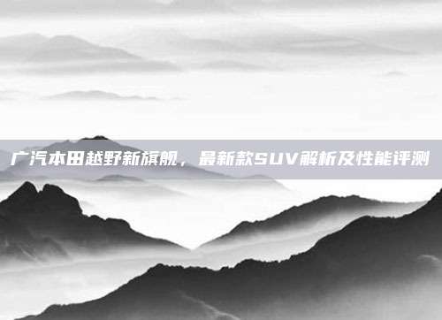 广汽本田越野新旗舰，最新款SUV解析及性能评测