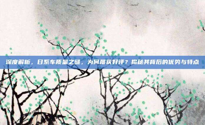 深度解析,日系车质量之谜,为何屡获好评?揭秘其背后的优势与特点