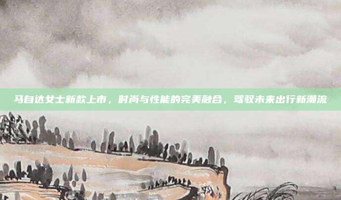 马自达女士新款上市,时尚与性能的完美融合,驾驭未来出行新潮流