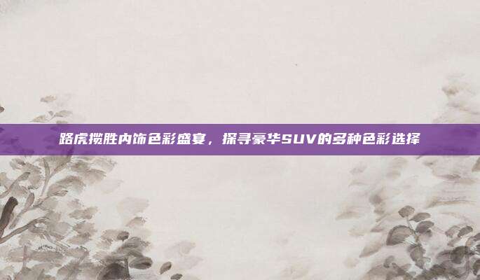 路虎揽胜内饰色彩盛宴，探寻豪华SUV的多种色彩选择