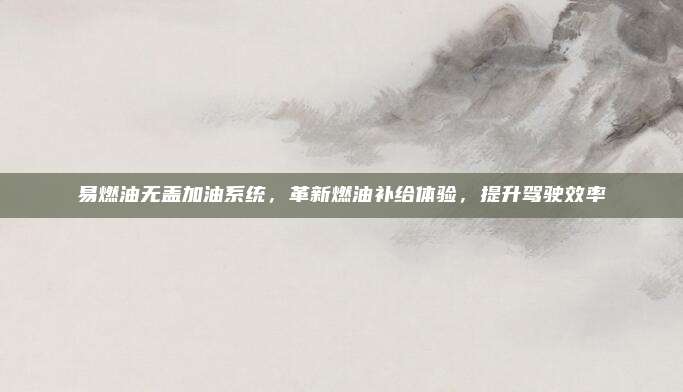 易燃油无盖加油系统，革新燃油补给体验，提升驾驶效率