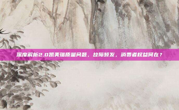 深度解析2.0凯美瑞质量问题,故障频发,消费者权益何在?