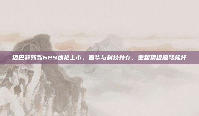 迈巴赫新款62S惊艳上市,奢华与科技并存,重塑顶级座驾标杆