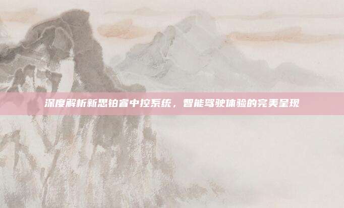 深度解析新思铂睿中控系统,智能驾驶体验的完美呈现