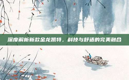 深度解析新款金龙凯特，科技与舒适的完美融合