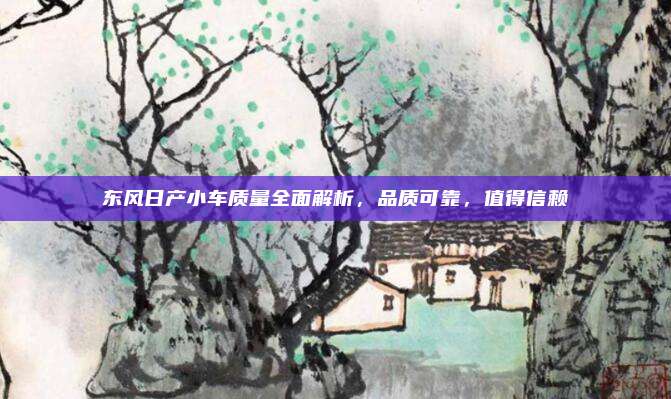 东风日产小车质量全面解析,品质可靠,值得信赖