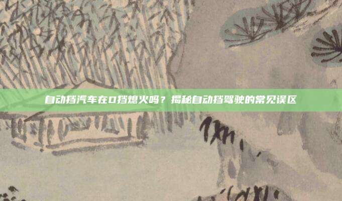自动挡汽车在D挡熄火吗？揭秘自动挡驾驶的常见误区