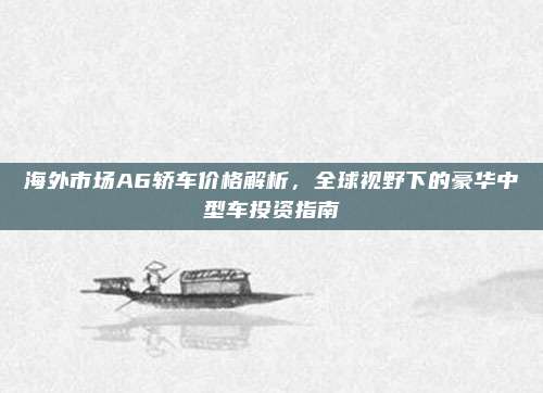 海外市场A6轿车价格解析，全球视野下的豪华中型车投资指南
