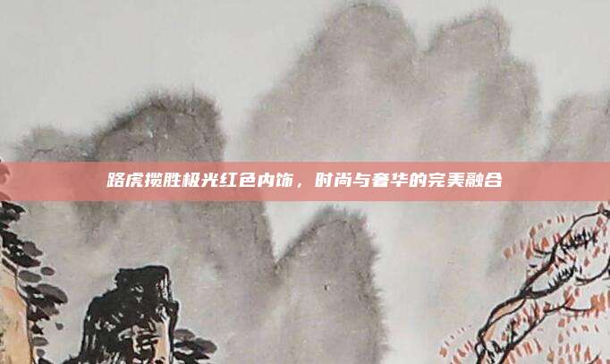 路虎揽胜极光红色内饰，时尚与奢华的完美融合