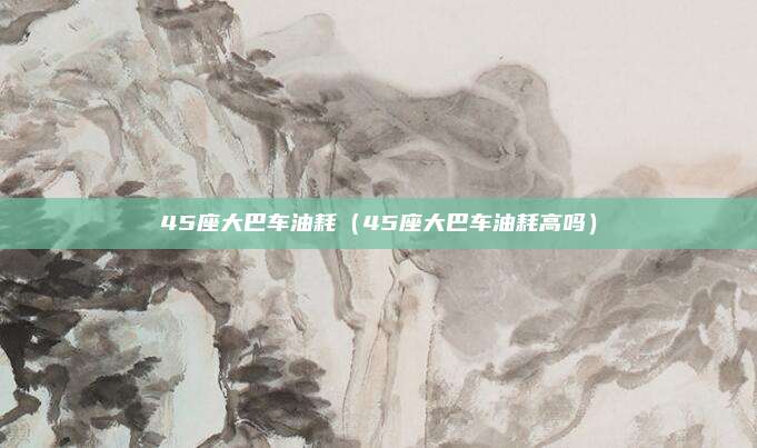 45座大巴车油耗（45座大巴车油耗高吗）