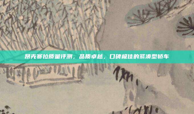 昂克赛拉质量评测，品质卓越，口碑极佳的紧凑型轿车