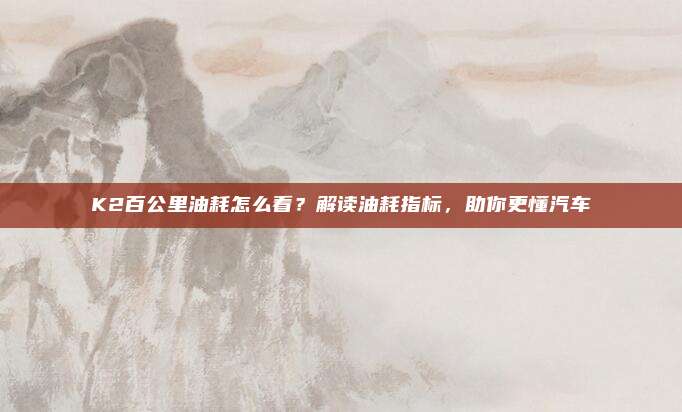 K2百公里油耗怎么看？解读油耗指标，助你更懂汽车