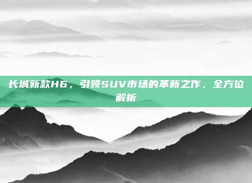 长城新款H6，引领SUV市场的革新之作，全方位解析