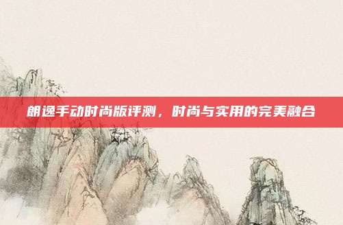 朗逸手动时尚版评测,时尚与实用的完美融合