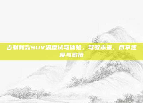 吉利新款SUV深度试驾体验,驾驭未来,尽享速度与激情