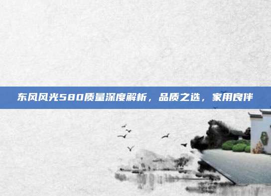 东风风光580质量深度解析，品质之选，家用良伴