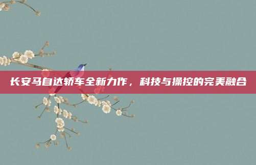 长安马自达轿车全新力作,科技与操控的完美融合