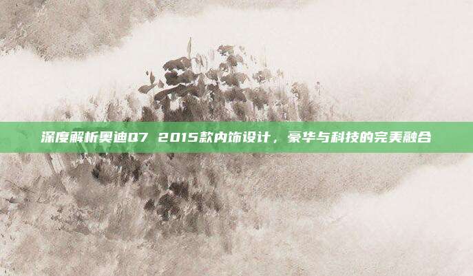 深度解析奥迪Q7 2015款内饰设计,豪华与科技的完美融合