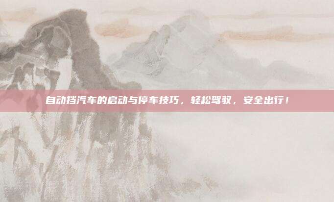 自动挡汽车的启动与停车技巧,轻松驾驭,安全出行!