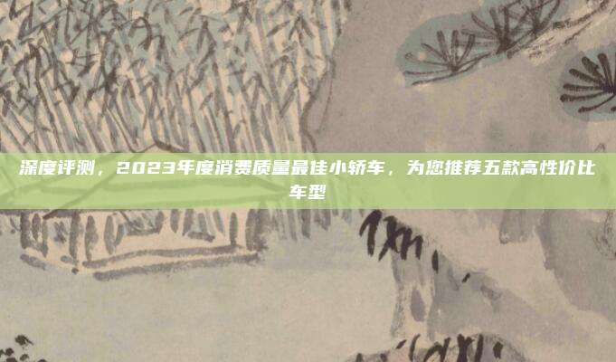 深度评测，2023年度消费质量最佳小轿车，为您推荐五款高性价比车型