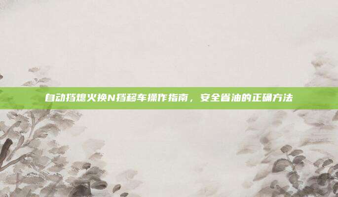 自动挡熄火换N挡移车操作指南,安全省油的正确方法