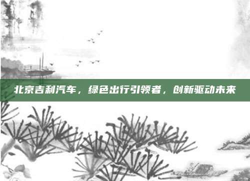 北京吉利汽车，绿色出行引领者，创新驱动未来