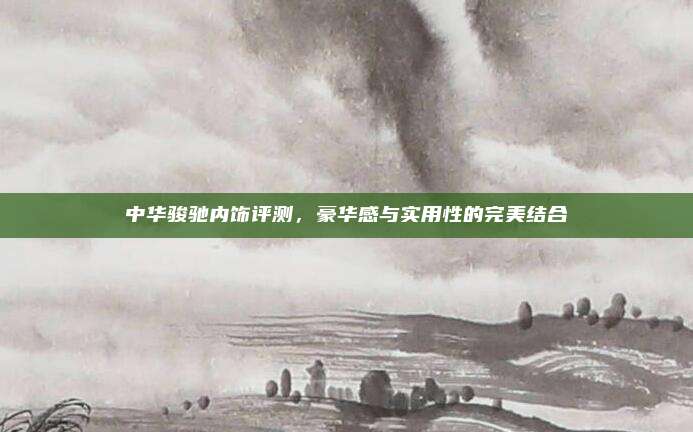 中华骏驰内饰评测,豪华感与实用性的完美结合