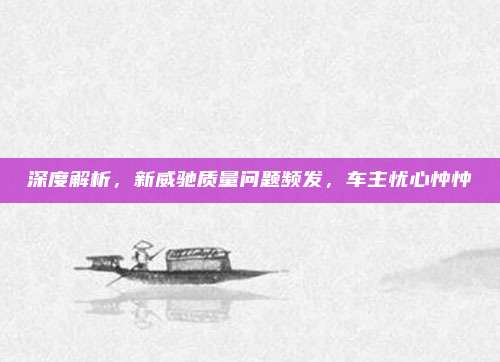 深度解析，新威驰质量问题频发，车主忧心忡忡