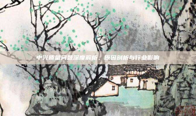 中兴质量问题深度解析,原因剖析与行业影响