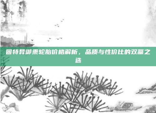 固特异御乘轮胎价格解析，品质与性价比的双赢之选