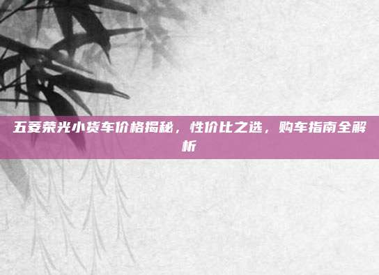 五菱荣光小货车价格揭秘，性价比之选，购车指南全解析