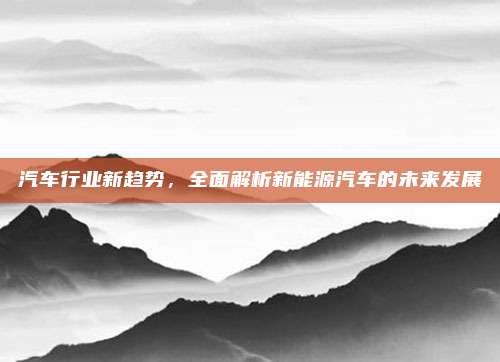 汽车行业新趋势,全面解析新能源汽车的未来发展