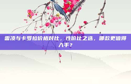 雷凌与卡罗拉价格对比，性价比之选，哪款更值得入手？