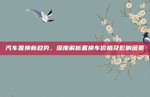 汽车置换新趋势，深度解析置换车价格及影响因素