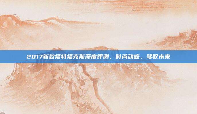 2017新款福特福克斯深度评测，时尚动感，驾驭未来