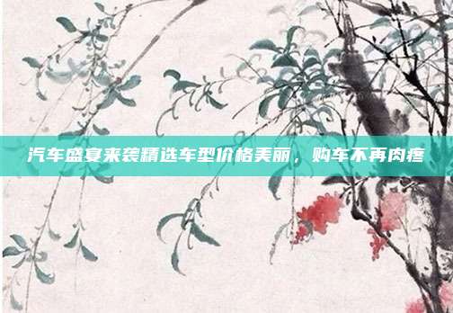 汽车盛宴来袭精选车型价格美丽，购车不再肉疼