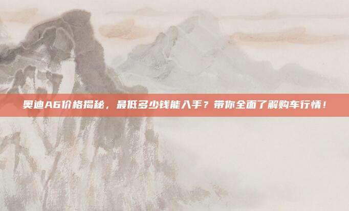 奥迪A6价格揭秘，最低多少钱能入手？带你全面了解购车行情！