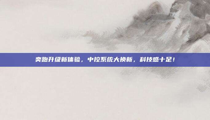 奕跑升级新体验，中控系统大换新，科技感十足！