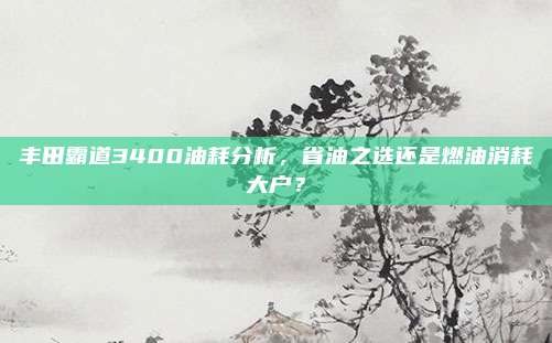 丰田霸道3400油耗分析,省油之选还是燃油消耗大户?