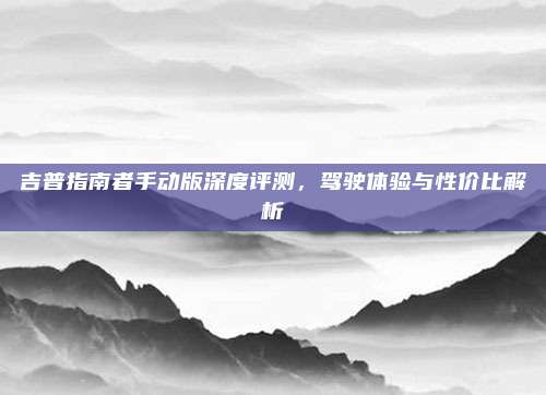 吉普指南者手动版深度评测，驾驶体验与性价比解析