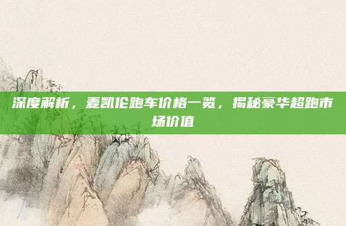 深度解析，麦凯伦跑车价格一览，揭秘豪华超跑市场价值