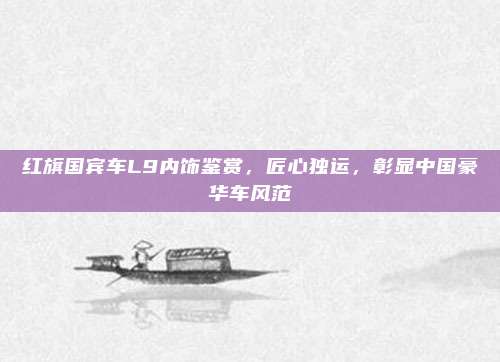红旗国宾车L9内饰鉴赏,匠心独运,彰显中国豪华车风范