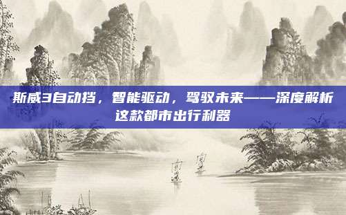 斯威3自动挡,智能驱动,驾驭未来——深度解析这款都市出行利器
