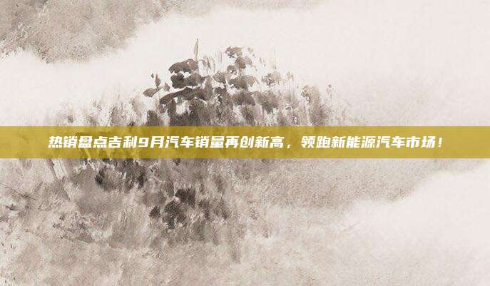 热销盘点吉利9月汽车销量再创新高,领跑新能源汽车市场!