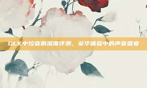 GLK中控音响深度评测，豪华体验中的声音盛宴