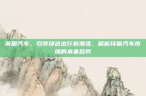 英田汽车，引领绿色出行新潮流，解析环保汽车市场的未来趋势