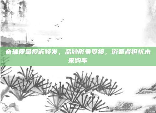 奇瑞质量投诉频发，品牌形象受损，消费者担忧未来购车