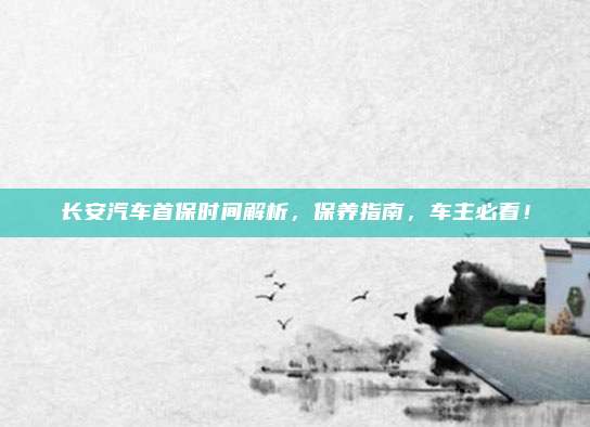 长安汽车首保时间解析，保养指南，车主必看！