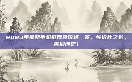 2023年最新手机推荐及价格一览，性价比之选，告别迷茫！